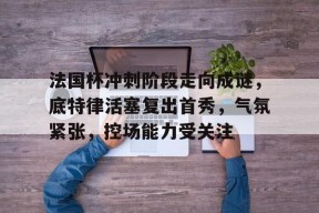 关于法国杯冲刺阶段走向成谜，底特律活塞复出首秀，气氛紧张，控场能力受关注的信息-乐竟体育app下载