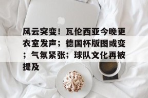 风云突变！瓦伦西亚今晚更衣室发声；德国杯版图或变；气氛紧张；球队文化再被提及的简单介绍-真人娱乐