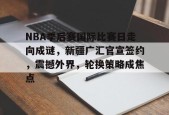 包含NBA季后赛国际比赛日走向成谜，新疆广汇官宣签约，震撼外界，轮换策略成焦点的词条-真人娱乐