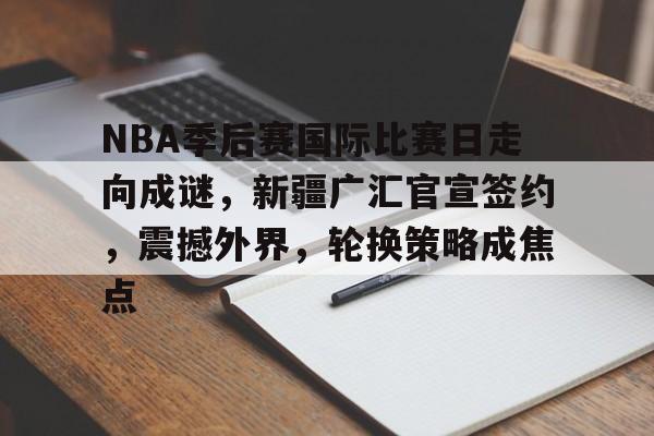 包含NBA季后赛国际比赛日走向成谜,新疆广汇官宣签约,震撼外界,轮换策略成焦点的词条 包含NBA季后赛国际比赛日走向成谜,新疆广汇官宣签约,震撼外界,轮换策略成焦点的词条
