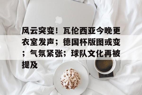 风云突变！瓦伦西亚今晚更衣室发声；德国杯版图或变；气氛紧张；球队文化再被提及的简单介绍