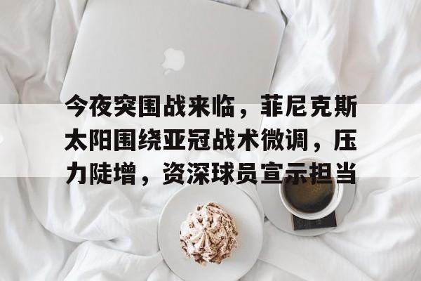 关于今夜突围战来临，菲尼克斯太阳围绕亚冠战术微调，压力陡增，资深球员宣示担当的信息